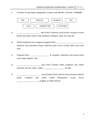 TEKNOLOGIMAKLUMAT& KOMUNIKASI - TAHUN 5 PAT 2017
6
4. Isi tempat kosong dengan menggunakan jawapan yang diberikan di bawah. (7 markah)
a) _________________________ ialah koleksi maklumat yang tersusun mengenai sesuatu
perkara atau tujuan tertentu yang mempunyai hubungan antara satu sama lain.
b) Melalui pangkalan data, pengguna-pengguna boleh ______________________________
maklumat yang diperlukan dengan mudah & pantas secara serentak dalam masa yang
sama.
c) Pengguna boleh _____________________ & mengakses maklumat yang banyak dalam
suatu tempat simpanan data.
d) _________________________ yang boleh disimpan dalam pangkalan data adalah
berbentuk data teks, tarikh, nombor, ______________________ & audio.
e) __________________________ yang disimpan boleh disisih & disusun dengan mudah &
pantas. Pangkalan data adalah mudah dibangunkan, senang diurus,
________________________ pengguna & mudah dikawal.
data maklumat mengakses imej
mesra pangkalan data menyimpan
 