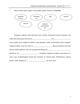 TEKNOLOGIMAKLUMAT& KOMUNIKASI - TAHUN 5 PAT 2017
7
5. Isikan jawapan pada ruangan kosong dalam petikan di bawah. (6 markah)
Kegunaan rangkaian ialah berkongsi akses internet, pengurusan perisian berpusat, mel
elektronik, berkongsi peranti dan (a) ________________________ (b) _____________________
yang menjadi pusat rangkaian berkabel yang digunakan untuk menyambung antara komputer
dengan komputer yang lain ialah (c) _______________________. Bagi pemindahan data bagi
dua atau lebih rangkaian, satu suis yang dikenali sebagai (d) _____________________________
digunakan. (e) _________________________ merupakan rangkaian komputer yang terbesar di
dunia yang menghubungkan berjuta-juta komputer di seluruh dunia. Perkhidmatan capaian
internet terdiri daripada (f) _________________________ dan muat turun.
penghala
(router)
berkongsi
fail
hab peranti
internet protocol
pemindahan
fail
 