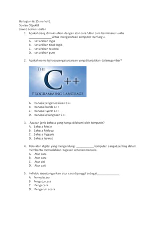 Bahagian A (15 markah).
Soalan Objektif
Jawab semua soalan
1. Apakah yang dimaksudkan dengan atur cara? Atur cara bermaksud suatu
______________ untuk mengarahkan komputer berfungsi.
A. set arahan logik
B. set arahan tidak logik
C. set arahan rasional
D. set arahan guru
2. Apakah nama bahasa pengaturcaraan yang ditunjukkan dalam gambar?
A. bahasa pengaturcaraan C++
B. bahasa ibunda C++
C. bahasa isyarat C++
D. bahasa kebangsaan C++
3. Apakah jenis bahasa yang hanya difahami oleh komputer?
A. Bahasa Mesin
B. Bahasa Melayu
C. Bahasa Inggeris
D. Bahasa Isyarat
4. Peralatan digital yang mengandungi ___________ komputer sangat penting dalam
membantu memudahkan tugasan seharian manusia.
A. Atur cara
B. Ator cara
C. Atur ciri
D. Atur cari
5. Individu membangunkan atur cara dipanggil sebagai______________
A. Pemudacara
B. Pengaturcara
C. Pengacara
D. Pengerusi acara
 