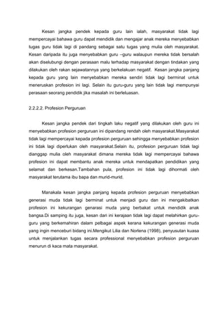 Kesan jangka pendek kepada guru lain ialah, masyarakat tidak lagi mempercayai bahawa guru dapat mendidik dan mengajar anak mereka menyebabkan tugas guru tidak lagi di pandang sebagai satu tugas yang mulia oleh masyarakat. Kesan daripada itu juga menyebabkan guru –guru walaupun mereka tidak bersalah akan diselubungi dengan perasaan malu terhadap masyarakat dengan tindakan yang dilakukan oleh rakan sejawatannya yang berkelakuan negatif. Kesan jangka panjang kepada guru yang lain menyebabkan mereka sendiri tidak lagi berminat untuk meneruskan profesion ini lagi. Selain itu guru-guru yang lain tidak lagi mempunyai perasaan seorang pendidik jika masalah ini berleluasan. 
2.2.2.2. Profesion Perguruan 
Kesan jangka pendek dari tingkah laku negatif yang dilakukan oleh guru ini menyebabkan profesion perguruan ini dipandang rendah oleh masyarakat.Masyarakat tidak lagi mempercayai kepada profesion perguruan sehingga menyebabkan profesion ini tidak lagi diperlukan oleh masyarakat.Selain itu, profesion perguruan tidak lagi dianggap mulia oleh masyarakat dimana mereka tidak lagi mempercayai bahawa profesion ini dapat membantu anak mereka untuk mendapatkan pendidikan yang selamat dan berkesan.Tambahan pula, profesion ini tidak lagi dihormati oleh masyarakat terutama ibu bapa dan murid-murid. 
Manakala kesan jangka panjang kepada profesion perguruan menyebabkan generasi muda tidak lagi berminat untuk menjadi guru dan ini mengakibatkan profesion ini kekurangan genarasi muda yang berbakat untuk mendidik anak bangsa.Di samping itu juga, kesan dari ini kerajaan tidak lagi dapat melahirkan guru- guru yang berkemahiran dalam pelbagai aspek kerana kekurangan generasi muda yang ingin menceburi bidang ini.Mengikut Lilia dan Norlena (1998), penyusutan kuasa untuk menjalankan tugas secara professional menyebabkan profesion perguruan menurun di kaca mata masyarakat. 
 