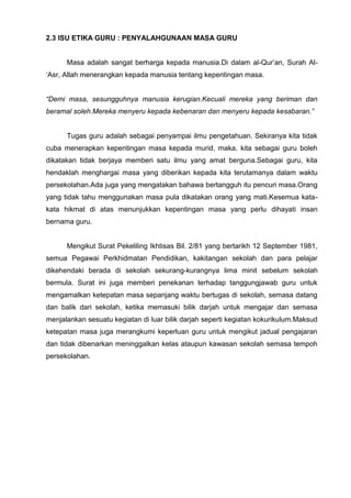 2.3 ISU ETIKA GURU : PENYALAHGUNAAN MASA GURU 
Masa adalah sangat berharga kepada manusia.Di dalam al-Qur’an, Surah Al- ‘Asr, Allah menerangkan kepada manusia tentang kepentingan masa. 
“Demi masa, sesungguhnya manusia kerugian.Kecuali mereka yang beriman dan beramal soleh.Mereka menyeru kepada kebenaran dan menyeru kepada kesabaran.” 
Tugas guru adalah sebagai penyampai ilmu pengetahuan. Sekiranya kita tidak cuba menerapkan kepentingan masa kepada murid, maka, kita sebagai guru boleh dikatakan tidak berjaya memberi satu ilmu yang amat berguna.Sebagai guru, kita hendaklah menghargai masa yang diberikan kepada kita terutamanya dalam waktu persekolahan.Ada juga yang mengatakan bahawa bertangguh itu pencuri masa.Orang yang tidak tahu menggunakan masa pula dikatakan orang yang mati.Kesemua kata- kata hikmat di atas menunjukkan kepentingan masa yang perlu dihayati insan bernama guru. 
Mengikut Surat Pekeliling Ikhtisas Bil. 2/81 yang bertarikh 12 September 1981, semua Pegawai Perkhidmatan Pendidikan, kakitangan sekolah dan para pelajar dikehendaki berada di sekolah sekurang-kurangnya lima minit sebelum sekolah bermula. Surat ini juga memberi penekanan terhadap tanggungjawab guru untuk mengamalkan ketepatan masa sepanjang waktu bertugas di sekolah, semasa datang dan balik dari sekolah, ketika memasuki bilik darjah untuk mengajar dan semasa menjalankan sesuatu kegiatan di luar bilik darjah seperti kegiatan kokurikulum.Maksud ketepatan masa juga merangkumi keperluan guru untuk mengikut jadual pengajaran dan tidak dibenarkan meninggalkan kelas ataupun kawasan sekolah semasa tempoh persekolahan. 
 