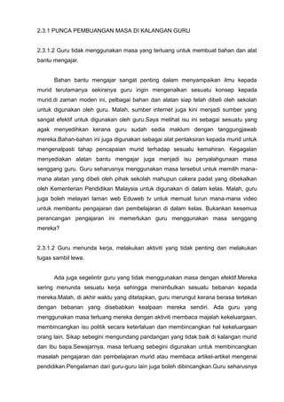 2.3.1 PUNCA PEMBUANGAN MASA DI KALANGAN GURU 
2.3.1.2 Guru tidak menggunakan masa yang terluang untuk membuat bahan dan alat bantu mengajar. 
Bahan bantu mengajar sangat penting dalam menyampaikan ilmu kepada murid terutamanya sekiranya guru ingin mengenalkan sesuatu konsep kepada murid.di zaman moden ini, pelbagai bahan dan alatan siap telah dibeli oleh sekolah untuk digunakan oleh guru. Malah, sumber internet juga kini menjadi sumber yang sangat efektif untuk digunakan oleh guru.Saya melihat isu ini sebagai sesuatu yang agak menyedihkan kerana guru sudah sedia maklum dengan tanggungjawab mereka.Bahan-bahan ini juga digunakan sebagai alat pentaksiran kepada murid untuk mengenalpasti tahap pencapaian murid terhadap sesuatu kemahiran. Kegagalan menyediakan alatan bantu mengajar juga menjadi isu penyalahgunaan masa senggang guru. Guru seharusnya menggunakan masa tersebut untuk memilih mana- mana alatan yang dibeli oleh pihak sekolah mahupun cakera padat yang dibekalkan oleh Kementerian Pendidikan Malaysia untuk digunakan di dalam kelas. Malah, guru juga boleh melayari laman web Eduweb tv untuk memuat turun mana-mana video untuk membantu pengajaran dan pembelajaran di dalam kelas. Bukankan kesemua perancangan pengajaran ini memerlukan guru menggunakan masa senggang mereka? 
2.3.1.2 Guru menunda kerja, melakukan aktiviti yang tidak penting dan melakukan tugas sambil lewa. 
Ada juga segelintir guru yang tidak menggunakan masa dengan efektif.Mereka sering menunda sesuatu kerja sehingga menimbulkan sesuatu bebanan kepada mereka.Malah, di akhir waktu yang ditetapkan, guru merungut kerana berasa tertekan dengan bebanan yang disebabkan kealpaan mereka sendiri. Ada guru yang menggunakan masa terluang mereka dengan aktiviti membaca majalah kekeluargaan, membincangkan isu politik secara keterlaluan dan membincangkan hal kekeluargaan orang lain. Sikap sebegini mengundang pandangan yang tidak baik di kalangan murid dan ibu bapa.Sewajarnya, masa terluang sebegini digunakan untuk membincangkan masalah pengajaran dan pembelajaran murid atau membaca artikel-artikel mengenai pendidikan.Pengalaman dari guru-guru lain juga boleh dibincangkan.Guru seharusnya  