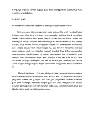 mempunyai motivasi intrinsik supaya guru dapat menggunakan sepenuhnya masa mereka ke arah kebaikan. 
2.3.2.IMPLIKASI 
1). Penambahbaikan dalam kaedah dan strategi pengajaran tidak berlaku. 
Sekiranya guru tidak menggunakan masa terluang kita untuk membuat kajian tindakan, guru tidak dapat membuat penambahbaikan terhadap teknik pengajaran mereka. Kajian tindakan ialah kajian yang dibuat berdasarkan sesuatu situasi iaitu mendiagnos sesuatu masalah dan cuba mengatasi dalam konteks itu. Ada baiknya jika guru terus menulis refleksi pengajaran selepas sesi pembelajaran dilaksanakan atau selepas sesuatu tajuk diajar.Selepas itu, guru tersebut hendaklah membuat kajian tindakan untuk menyelesaikan masalah tersebut. Guru boleh menggunakan masa senggang di antara waktu pengajaran atau sewaktu sesi persekolahan untuk mencari jalan penyelesaian. Guru boleh merujuk artikel akademik seperti jurnal pendidikan, bertanya kepada guru lain, merujuk kepada guru cemerlang dan jurulatih utama ataupun merujuk kepada kajian penyelidikan yang pernah dilakukan sebelum ini. 
Menurut Stenhouse (1975), penyelidikan tindakan bukan sahaja menyumbang kepada pengajaran dan pembelajaran tetapi kepada teori pendidikan dan pengajaran yang boleh diakses oleh guru-guru lain. Maka, jika penyelidikan tindakan dijalankan, guru boleh berkongsi maklumat dengan guru lain untuk menyelesaikan sesuatu masalah. Semua perkara ini boleh dilakukan pada waktu persekolahan sekiranya guru tidak berhasrat untuk menyalahgunakan masa. 
 