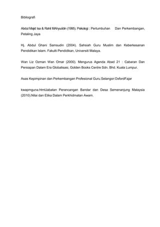 Bibliografi 
Abdul Majid Isa & Rahil MAhyuddin (1995). Psikologi : Pertumbuhan Dan Perkembangan, Petaling Jaya 
Hj. Abdul Ghani Samsudin (2004). Sahsiah Guru Muslim dan Keberkesanan Pendidikan Islam. Fakulti Pendidikan, Universiti Malaya. 
Wan Liz Ozman Wan Omar (2000). Mengurus Agenda Abad 21 : Cabaran Dan Persiapan Dalam Era Globalisasi, Golden Books Centre Sdn. Bhd. Kuala Lumpur. 
Asas Kepimpinan dan Perkembangan Profesional Guru.Selangor:OxfordFajar 
kwapmguna.htmlJabatan Perancangan Bandar dan Desa Semenanjung Malaysia (2010).Nilai dan Etika Dalam Perkhidmatan Awam. 
