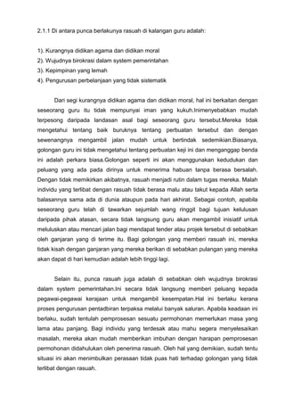 2.1.1 Di antara punca berlakunya rasuah di kalangan guru adalah: 
1). Kurangnya didikan agama dan didikan moral 
2). Wujudnya birokrasi dalam system pemerintahan 
3). Kepimpinan yang lemah 
4). Pengurusan perbelanjaan yang tidak sistematik 
Dari segi kurangnya didikan agama dan didikan moral, hal ini berkaitan dengan seseorang guru itu tidak mempunyai iman yang kukuh.Inimenyebabkan mudah terpesong daripada landasan asal bagi seseorang guru tersebut.Mereka tidak mengetahui tentang baik buruknya tentang perbuatan tersebut dan dengan sewenangnya mengambil jalan mudah untuk bertindak sedemikian.Biasanya, golongan guru ini tidak mengetahui tentang perbuatan keji ini dan menganggap benda ini adalah perkara biasa.Golongan seperti ini akan menggunakan kedudukan dan peluang yang ada pada dirinya untuk menerima habuan tanpa berasa bersalah. Dengan tidak memikirkan akibatnya, rasuah menjadi rutin dalam tugas mereka. Malah individu yang terlibat dengan rasuah tidak berasa malu atau takut kepada Allah serta balasannya sama ada di dunia ataupun pada hari akhirat. Sebagai contoh, apabila seseorang guru telah di tawarkan sejumlah wang ringgit bagi tujuan kelulusan daripada pihak atasan, secara tidak langsung guru akan mengambil inisiatif untuk meluluskan atau mencari jalan bagi mendapat tender atau projek tersebut di sebabkan oleh ganjaran yang di terime itu. Bagi golongan yang memberi rasuah ini, mereka tidak kisah dengan ganjaran yang mereka berikan di sebabkan pulangan yang mereka akan dapat di hari kemudian adalah lebih tinggi lagi. 
Selain itu, punca rasuah juga adalah di sebabkan oleh wujudnya birokrasi dalam system pemerintahan.Ini secara tidak langsung memberi peluang kepada pegawai-pegawai kerajaan untuk mengambil kesempatan.Hal ini berlaku kerana proses pengurusan pentadbiran terpaksa melalui banyak saluran. Apabila keadaan ini berlaku, sudah tentulah pemprosesan sesuatu permohonan memerlukan masa yang lama atau panjang. Bagi individu yang terdesak atau mahu segera menyelesaikan masalah, mereka akan mudah memberikan imbuhan dengan harapan pemprosesan permohonan didahulukan oleh penerima rasuah. Oleh hal yang demikian, sudah tentu situasi ini akan menimbulkan perasaan tidak puas hati terhadap golongan yang tidak terlibat dengan rasuah.  