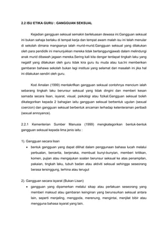2.2 ISU ETIKA GURU : GANGGUAN SEKSUAL 
Kejadian gangguan seksual semakin berleluasan dewasa ini.Gangguan seksual ini bukan sahaja berlaku di tempat kerja dan tempat awam malah isu ini telah menular di sekolah dimana mangsanya ialah murid-murid.Gangguan seksual yang dilakukan oleh para pendidik ini menunjukkan mereka tidak bertanggungjawab dalam melindungi anak murid dibawah jagaan mereka.Sering kali kita dengar terdapat tingkah laku yang negatif yang dilakukan oleh guru tidak kira guru itu muda atau tua.Ini memberikan gambaran bahawa sekolah bukan lagi institusi yang selamat dari masalah ini jika hal ini dilakukan sendiri oleh guru. 
Kod Amalan (1999) mentakrifkan gangguan seksual contohnya mencium ialah sebarang tingkah laku berunsur seksual yang tidak dingini dan memberi kesan samada secara lisan, isyarat, visual, psikologi atau fizikal.Gangguan seksual boleh dikategorikan kepada 2 bahagian iaitu gangguan seksual berbentuk ugutan (sexual coercion) dan gangguan seksual berbentuk ancaman terhadap ketenteraman peribadi (sexual annoyance). 
2.2.1 Kementerian Sumber Manusia (1999) mengkategorikan bentuk-bentuk gangguan seksual kepada lima jenis iaitu : 
1). Gangguan secara lisan 
 bentuk gangguan yang dapat dilihat dalam penggunaan bahasa lucah melalui perbualan, bercerita, berjenaka, membuat bunyi-bunyian, memberi kritikan, komen, pujian atau mengajukan soalan berunsur seksual ke atas penampilan, pakaian, tingkah laku, tubuh badan atau aktiviti seksual sehingga seseorang berasa tersinggung, terhina atau terugut 
2). Gangguan secara isyarat (Bukan Lisan) 
 gangguan yang dipamerkan melalui sikap atau perlakuan seseorang yang memberi maksud atau gambaran keinginan yang berunsurkan seksual antara lain, seperti menjeling, menggoda, merenung, mengintai, menjilat bibir atau mengguna bahasa isyarat yang lain. 
 