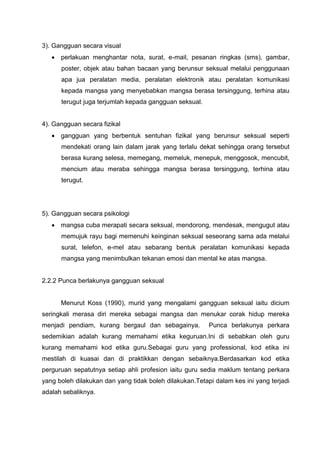 3). Gangguan secara visual 
 perlakuan menghantar nota, surat, e-mail, pesanan ringkas (sms), gambar, poster, objek atau bahan bacaan yang berunsur seksual melalui penggunaan apa jua peralatan media, peralatan elektronik atau peralatan komunikasi kepada mangsa yang menyebabkan mangsa berasa tersinggung, terhina atau terugut juga terjumlah kepada gangguan seksual. 
4). Gangguan secara fizikal 
 gangguan yang berbentuk sentuhan fizikal yang berunsur seksual seperti mendekati orang lain dalam jarak yang terlalu dekat sehingga orang tersebut berasa kurang selesa, memegang, memeluk, menepuk, menggosok, mencubit, mencium atau meraba sehingga mangsa berasa tersinggung, terhina atau terugut. 
5). Gangguan secara psikologi 
 mangsa cuba merapati secara seksual, mendorong, mendesak, mengugut atau memujuk rayu bagi memenuhi keinginan seksual seseorang sama ada melalui surat, telefon, e-mel atau sebarang bentuk peralatan komunikasi kepada mangsa yang menimbulkan tekanan emosi dan mental ke atas mangsa. 
2.2.2 Punca berlakunya gangguan seksual 
Menurut Koss (1990), murid yang mengalami gangguan seksual iaitu dicium seringkali merasa diri mereka sebagai mangsa dan menukar corak hidup mereka menjadi pendiam, kurang bergaul dan sebagainya. Punca berlakunya perkara sedemikian adalah kurang memahami etika keguruan.Ini di sebabkan oleh guru kurang memahami kod etika guru.Sebagai guru yang professional, kod etika ini mestilah di kuasai dan di praktikkan dengan sebaiknya.Berdasarkan kod etika perguruan sepatutnya setiap ahli profesion iaitu guru sedia maklum tentang perkara yang boleh dilakukan dan yang tidak boleh dilakukan.Tetapi dalam kes ini yang terjadi adalah sebaliknya. 
 
