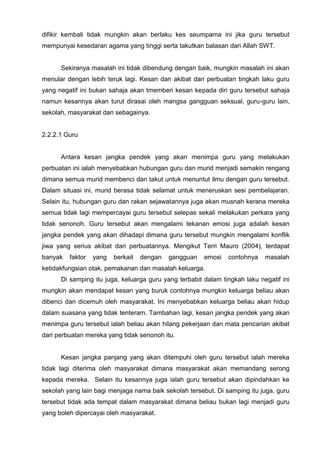 difikir kembali tidak mungkin akan berlaku kes seumpama ini jika guru tersebut mempunyai kesedaran agama yang tinggi serta takutkan balasan dari Allah SWT. 
Sekiranya masalah ini tidak dibendung dengan baik, mungkin masalah ini akan menular dengan lebih teruk lagi. Kesan dan akibat dari perbuatan tingkah laku guru yang negatif ini bukan sahaja akan tmemberi kesan kepada diri guru tersebut sahaja namun kesannya akan turut dirasai oleh mangsa gangguan seksual, guru-guru lain, sekolah, masyarakat dan sebagainya. 
2.2.2.1 Guru 
Antara kesan jangka pendek yang akan menimpa guru yang melakukan perbuatan ini ialah menyebabkan hubungan guru dan murid menjadi semakin rengang dimana semua murid membenci dan takut untuk menuntut ilmu dengan guru tersebut. Dalam situasi ini, murid berasa tidak selamat untuk meneruskan sesi pembelajaran. Selain itu, hubungan guru dan rakan sejawatannya juga akan musnah kerana mereka semua tidak lagi mempercayai guru tersebut selepas sekali melakukan perkara yang tidak senonoh. Guru tersebut akan mengalami tekanan emosi juga adalah kesan jangka pendek yang akan dihadapi dimana guru tersebut mungkin mengalami konflik jiwa yang serius akibat dari perbuatannya. Mengikut Terri Mauro (2004), terdapat banyak faktor yang berkait dengan gangguan emosi contohnya masalah ketidakfungsian otak, pemakanan dan masalah keluarga. 
Di samping itu juga, keluarga guru yang terbabit dalam tingkah laku negatif ini mungkin akan mendapat kesan yang buruk contohnya mungkin keluarga beliau akan dibenci dan dicemuh oleh masyarakat. Ini menyebabkan keluarga beliau akan hidup dalam suasana yang tidak tenteram. Tambahan lagi, kesan jangka pendek yang akan menimpa guru tersebut ialah beliau akan hilang pekerjaan dan mata pencarian akibat dari perbuatan mereka yang tidak senonoh itu. 
Kesan jangka panjang yang akan ditempuhi oleh guru tersebut ialah mereka tidak lagi diterima oleh masyarakat dimana masyarakat akan memandang serong kepada mereka. Selain itu kesannya juga ialah guru tersebut akan dipindahkan ke sekolah yang lain bagi menjaga nama baik sekolah tersebut. Di samping itu juga, guru tersebut tidak ada tempat dalam masyarakat dimana beliau bukan lagi menjadi guru yang boleh dipercayai oleh masyarakat.  