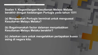 Soalan 1: Kegemilangan Kesultanan Melayu Melaka
berakhir dengan kedatangan Portugis pada tahun 1511
(a) Mengapakah Portugis berminat untuk menguasai
Kesultanan Melayu Melaka?
(b) Bagaimanakah factor dalaman menyebabkan
Kesultanan Melayu Melaka berakhir?
(c) Jelaskan cara untuk mengelakkan pertapakan kuasa
asing di negara kita.
 