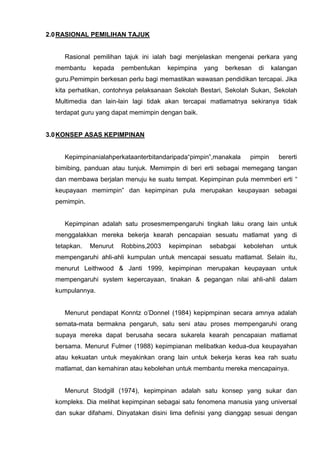 2.0 RASIONAL PEMILIHAN TAJUK 
Rasional pemilihan tajuk ini ialah bagi menjelaskan mengenai perkara yang membantu kepada pembentukan kepimpina yang berkesan di kalangan guru.Pemimpin berkesan perlu bagi memastikan wawasan pendidikan tercapai. Jika kita perhatikan, contohnya pelaksanaan Sekolah Bestari, Sekolah Sukan, Sekolah Multimedia dan lain-lain lagi tidak akan tercapai matlamatnya sekiranya tidak terdapat guru yang dapat memimpin dengan baik. 
3.0 KONSEP ASAS KEPIMPINAN 
Kepimpinanialahperkataanterbitandaripada“pimpin”,manakala pimpin bererti bimibing, panduan atau tunjuk. Memimpin di beri erti sebagai memegang tangan dan membawa berjalan menuju ke suatu tempat. Kepimpinan pula memmberi erti “ keupayaan memimpin” dan kepimpinan pula merupakan keupayaan sebagai pemimpin. 
Kepimpinan adalah satu prosesmempengaruhi tingkah laku orang lain untuk menggalakkan mereka bekerja kearah pencapaian sesuatu matlamat yang di tetapkan. Menurut Robbins,2003 kepimpinan sebabgai kebolehan untuk mempengaruhi ahli-ahli kumpulan untuk mencapai sesuatu matlamat. Selain itu, menurut Leithwood & Janti 1999, kepimpinan merupakan keupayaan untuk mempengaruhi system kepercayaan, tinakan & pegangan nilai ahli-ahli dalam kumpulannya. 
Menurut pendapat Konntz o’Donnel (1984) kepipmpinan secara amnya adalah semata-mata bermakna pengaruh, satu seni atau proses mempengaruhi orang supaya mereka dapat berusaha secara sukarela kearah pencapaian matlamat bersama. Menurut Fulmer (1988) kepimpianan melibatkan kedua-dua keupayahan atau kekuatan untuk meyakinkan orang lain untuk bekerja keras kea rah suatu matlamat, dan kemahiran atau kebolehan untuk membantu mereka mencapainya. 
Menurut Stodgill (1974), kepimpinan adalah satu konsep yang sukar dan kompleks. Dia melihat kepimpinan sebagai satu fenomena manusia yang universal dan sukar difahami. Dinyatakan disini lima definisi yang dianggap sesuai dengan  