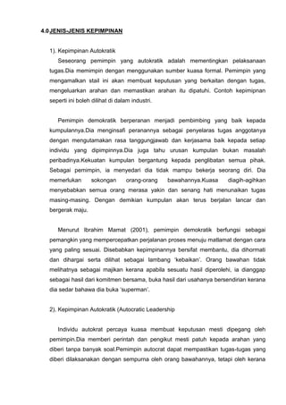 4.0 JENIS-JENIS KEPIMPINAN 
1). Kepimpinan Autokratik 
Seseorang pemimpin yang autokratik adalah mementingkan pelaksanaan tugas.Dia memimpin dengan menggunakan sumber kuasa formal. Pemimpin yang mengamalkan stail ini akan membuat keputusan yang berkaitan dengan tugas, mengeluarkan arahan dan memastikan arahan itu dipatuhi. Contoh kepimipnan seperti ini boleh dilihat di dalam industri. 
Pemimpin demokratik berperanan menjadi pembimbing yang baik kepada kumpulannya.Dia menginsafi peranannya sebagai penyelaras tugas anggotanya dengan mengutamakan rasa tanggungjawab dan kerjasama baik kepada setiap individu yang dipimpinnya.Dia juga tahu urusan kumpulan bukan masalah peribadinya.Kekuatan kumpulan bergantung kepada penglibatan semua pihak. Sebagai pemimpin, ia menyedari dia tidak mampu bekerja seorang diri. Dia memerlukan sokongan orang-orang bawahannya.Kuasa diagih-agihkan menyebabkan semua orang merasa yakin dan senang hati menunaikan tugas masing-masing. Dengan demikian kumpulan akan terus berjalan lancar dan bergerak maju. 
Menurut Ibrahim Mamat (2001), pemimpin demokratik berfungsi sebagai pemangkin yang mempercepatkan perjalanan proses menuju matlamat dengan cara yang paling sesuai. Disebabkan kepimpinannya bersifat membantu, dia dihormati dan dihargai serta dilihat sebagai lambang ‘kebaikan’. Orang bawahan tidak melihatnya sebagai majikan kerana apabila sesuatu hasil diperolehi, ia dianggap sebagai hasil dari komitmen bersama, buka hasil dari usahanya bersendirian kerana dia sedar bahawa dia buka ‘superman’. 
2). Kepimpinan Autokratik (Autocratic Leadership 
Individu autokrat percaya kuasa membuat keputusan mesti dipegang oleh pemimpin.Dia memberi perintah dan pengikut mesti patuh kepada arahan yang diberi tanpa banyak soal.Pemimpin autocrat dapat mempastikan tugas-tugas yang diberi dilaksanakan dengan sempurna oleh orang bawahannya, tetapi oleh kerana  