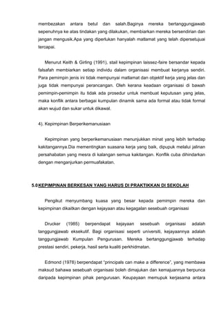 membezakan antara betul dan salah.Baginya mereka bertanggungjawab sepenuhnya ke atas tindakan yang dilakukan, membiarkan mereka bersendirian dan jangan mengusik.Apa yang diperlukan hanyalah matlamat yang telah dipersetujuai tercapai. 
Menurut Keith & Girling (1991), stail kepimpinan laissez-faire bersandar kepada falsafah membiarkan setiap individu dalam organisasi membuat kerjanya sendiri. Para pemimpin jenis ini tidak mempunyai matlamat dan objektif kerja yang jelas dan juga tidak mempunyai perancangan. Oleh kerana keadaan organisasi di bawah pemimpin-pemimpin itu tidak ada prosedur untuk membuat keputusan yang jelas, maka konflik antara berbagai kumpulan dinamik sama ada formal atau tidak formal akan wujud dan sukar untuk dikawal. 
4). Kepimpinan Berperikemanusiaan 
Kepimpinan yang berperikemanusiaan menunjukkan minat yang lebih terhadap kakitangannya.Dia mementingkan suasana kerja yang baik, dipupuk melalui jalinan persahabatan yang mesra di kalangan semua kakitangan. Konflik cuba dihindarkan dengan menganjurkan permuafakatan. 
5.0 KEPIMPINAN BERKESAN YANG HARUS DI PRAKTIKKAN DI SEKOLAH 
Pengikut menyumbang kuasa yang besar kepada pemimpin mereka dan kepimpinan dikaitkan dengan kejayaan atau kegagalan sesebuah organisasi 
Drucker (1985) berpendapat kejayaan sesebuah organisasi adalah tanggungjawab eksekutif. Bagi organisasi seperti universiti, kejayaannya adalah tanggungjawab Kumpulan Pengurusan. Mereka bertanggungjawab terhadap prestasi sendiri, pekerja, hasil serta kualiti perkhidmatan. 
Edmond (1978) berpendapat “principals can make a difference”, yang membawa maksud bahawa sesebuah organisasi boleh dimajukan dan kemajuannya berpunca daripada kepimpinan pihak pengurusan. Keupayaan memupuk kerjasama antara  