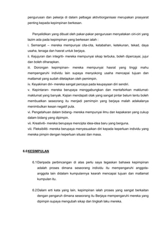 pengurusan dan pekerja di dalam pelbagai aktivitiorganisasi merupakan prasyarat penting kepada kepimpinan berkesan. 
Penyelidikan yang dibuat oleh pakar-pakar pengurusan menyatakan ciri-ciri yang lazim ada pada kepimpinan yang berkesan ialah : 
i. Semangat – mereka mempunyai cita-cita, ketabahan, ketekunan, tekad, daya usaha, tenaga dan hasrat untuk berjaya. 
ii. Kejujuran dan integriti- mereka mempunyai sikap terbuka, boleh dipercayai, jujur dan boleh diharapkan. 
iii. Dorongan kepimpinan- mereka mempunyai hasrat yang tinggi mahu mempengaruhi individu lain supaya menyokong usaha mencapai tujuan dan matlamat yang sudah ditetapkan oleh pemimpin. 
iv. Keyakinan diri- mereka sangat percaya pada keupayaan diri sendiri. 
v. Kepintaran- mereka berupaya menggabungkan dan mentafsirkan maklumat- maklumat yang banyak. Kajian mendapati otak yang sangat pintar belum tentu boleh 
membuatkan seseorang itu menjadi pemimpin yang berjaya malah adakalanya menimbulkan kesan negatif pula. 
vi. Pengetahuan dalam bidang- mereka mempunyai ilmu dan kepakaran yang cukup dalam bidang yang dipimpin. 
vii. Kreativiti- mereka berupaya mencipta idea-idea baru yang berguna. 
viii. Fleksibiliti- mereka berupaya menyesuaikan diri kepada keperluan individu yang mereka pimpin dengan keperluan situasi dan masa. 
6.0 KESIMPULAN 
6.1 Daripada perbincangan di atas perlu saya tegaskan bahawa kepimpinan adalah proses dimana seseorang individu itu mempengaruhi anggota- anggota lain didalam kumpulannya kearah mencapai tujuan dan matlamat kumpulan itu. 
6.2 Dalam erti kata yang lain, kepimpinan ialah proses yang sangat berkaitan dengan pengaruh dimana seseorang itu Berjaya mempengaruhi mereka yang dipimpin supaya mengubah sikap dan tingkah laku mereka. 
 