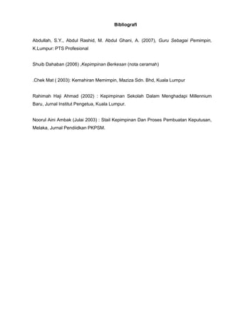 Bibliografi 
Abdullah, S.Y., Abdul Rashid, M. Abdul Ghani, A. (2007), Guru Sebagai Pemimpin, K.Lumpur: PTS Profesional 
Shuib Dahaban (2006) ,Kepimpinan Berkesan (nota ceramah) 
.Chek Mat ( 2003): Kemahiran Memimpin, Maziza Sdn. Bhd, Kuala Lumpur 
Rahimah Haji Ahmad (2002) : Kepimpinan Sekolah Dalam Menghadapi Millennium Baru, Jurnal Institut Pengetua, Kuala Lumpur. 
Noorul Aini Ambak (Julai 2003) : Stail Kepimpinan Dan Proses Pembuatan Keputusan, Melaka, Jurnal Pendiidkan PKPSM. 
