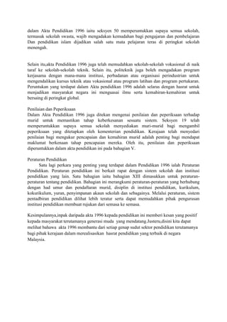 dalam Akta Pendidikan 1996 iaitu seksyen 50 memperuntukkan supaya semua sekolah,
termasuk sekolah swasta, wajib mengadakan kemudahan bagi pengajaran dan pembelajaran
Dan pendidikan islam dijadikan salah satu mata pelajaran teras di peringkat sekolah
menengah.
Selain itu,akta Pendidikan 1996 juga telah memudahkan sekolah-sekolah vokasional di naik
taraf ke sekolah-sekolah teknik. Selain itu, politeknik juga boleh mengadakan program
kerjasama dengan mana-mana institusi, perbadanan atau organisasi perindustrian untuk
mengendalikan kursus teknik atau vokasional atau program latihan dan program pertukaran.
Peruntukan yang terdapat dalam Akta pendidikan 1996 adalah selaras dengan hasrat untuk
menjadikan masyarakat negara ini menguasai ilmu serta kemahiran-kemahiran untuk
bersaing di peringkat global.
Penilaian dan Peperiksaan
Dalam Akta Pendidikan 1996 juga ditekan mengenai penilaian dan peperiksaan terhadap
murid untuk memastikan tahap keberkesanan sesuatu sistem. Seksyen 19 telah
memperuntukkan supaya semua sekolah menyediakan muri-murid bagi mengambil
peperiksaan yang ditetapkan oleh kementerian pendidikan. Kerajaan telah menyedari
penilaian bagi mengukur pencapaian dan kemahiran murid adalah penting bagi mendapat
maklumat berkenaan tahap pencapaian mereka. Oleh itu, penilaian dan peperiksaan
diperuntukkan dalam akta pendidikan ini pada bahagian V.
Peraturan Pendidikan
Satu lagi perkara yang penting yang terdapat dalam Pendidikan 1996 ialah Peraturan
Pendidikan. Peraturan pendidikan ini berkait rapat dengan sistem sekolah dan institusi
pendidikan yang lain. Satu bahagian iaitu bahagian XIII dimasukkan untuk peraturan-
peraturan tentang pendidikan. Bahagian ini merangkumi peraturan-peraturan yang berhubung
dengan had umur dan pendaftaran murid, disiplin di institusi pendidikan, kurikulum,
kokurikulum, yuran, penyimpanan akaun sekolah dan sebagainya. Melalui peraturan, sistem
pentadbiran pendidikan dilihat lebih teratur serta dapat memudahkan pihak pengurusan
institusi pendidikan membuat rujukan dari semasa ke semasa.
Kesimpulannya,inpak daripada akta 1996 kepada pendidikan ini memberi kesan yang positif
kepada masyarakat terutamanya generasi muda yang mendatang.Justeru,disini kita dapat
melihat bahawa akta 1996 membantu dari setiap genap sudut sektor pendidikan terutamanya
bagi pihak kerajaan dalam merealisasikan hasrat pendidikan yang terbaik di negara
Malaysia.
 
