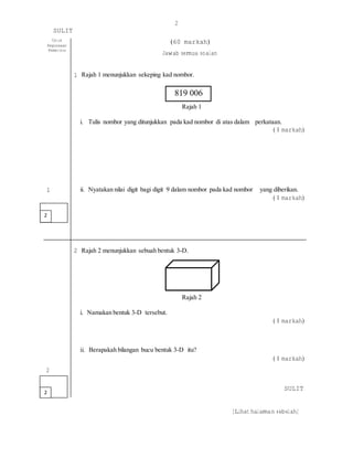 2
SULIT
[Lihat halaman sebelah]
Untuk
Kegunaaan
Pemeriksa
(60 markah)
Jawab semua soalan
1 Rajah 1 menunjukkan sekeping kad nombor.
Rajah 1
i. Tulis nombor yang ditunjukkan pada kad nombor di atas dalam perkataan.
( 1 markah)
1 ii. Nyatakan nilai digit bagi digit 9 dalam nombor pada kad nombor yang diberikan.
( 1 markah)
2
2 Rajah 2 menunjukkan sebuah bentuk 3-D.
Rajah 2
i. Namakan bentuk 3-D tersebut.
( 1 markah)
ii. Berapakah bilangan bucu bentuk 3-D itu?
2
2
( 1 markah)
SULIT
819 006
 
