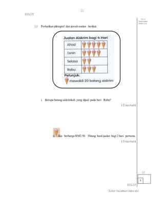 [Lihat halaman sebelah]
11
SULIT
12 Perhatikan piktograf dan jawab soalan berikut.
i. Berapa batang aiskrimkah yang dijual pada hari Rabu?
( 2 markah)
ii. Jika berharga RM2.50. Hitung hasil jualan bagi 2 hari pertama.
( 3 markah)
SULIT
5
Untuk
Kegunaaan
Pemeriksa
12
 