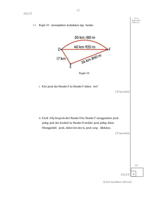 [Lihat halaman sebelah]
13
SULIT
14 Rajah 10 menunjukkan kedudukan tiga bandar.
Rajah 10
i. Kira jarak dari Bandar E ke Bandar F dalam km?
( 2 markah)
ii. Encik Afiq bergerak dari Bandar D ke Bandar F menggunakan jarak
paling jauh dan kembali ke Bandar D melalui jarak paling dekat.
Hitungjumlah jarak, dalam km dan m, jarak yang dilaluinya.
( 3 markah)
SULIT
Untuk
Kegunaaan
Pemeriksa
14
5
 