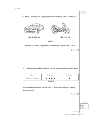 3
SULIT
[Lihat halaman sebelah]
3 i. Rajah 3 menunjukkan harga sebuah kereta dan harga sebuah motosikal.
RM 41 924.30 RM 129 190
Rajah 3
Berapakah lebihnya harga motosikal berbanding dengan harga kereta?
(2 markah)
ii. Jadual 1 menunjukkan bilangan bintang bagi anugerah keceriaan kelas.
Untuk
Kegunaaan
Pemeriksa
Kelas 5 Bestari 5 Gigih
Bilangan bintang
Jadual 1
Nyatakan nisbah bilangan bintang kelas 5 Gigih kepada bilangan bintang
kelas 5 Bestari.
(1 markah)
3
SULIT
3
 