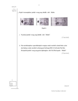8
SULIT
[Lihat halaman sebelah]
Rajah 6 menunjukkan jumlah wang yang dimiliki oleh Mubin.
Rajah 6
i. Nyatakan jumlah wang yang dimiliki oleh Mubin?
( 1 markah)
ii. Dia membelanjakan separuhdaripada wangnya untuk membeli sebuah buku cerita
dan bakinya untuk membeli sebatang pen berharga RM1.25 di Kedai Pak Mat.
Berapakah jumlah wang yang perlu dipulangkan oleh Pak Mat kepada Mubin?
( 3 markah)
SULIT
4
Untuk
Kegunaaan
Pemeriksa
9
9
 
