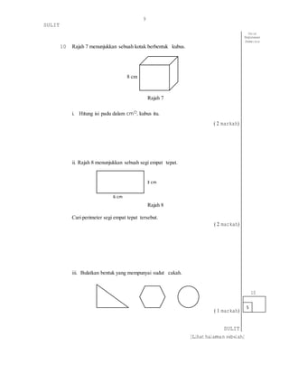 9
SULIT
[Lihat halaman sebelah]
10 Rajah 7 menunjukkan sebuah kotak berbentuk kubus.
8 cm
Rajah 7
i. Hitung isi padu dalam cm◻, kubus itu.
( 2 markah)
ii. Rajah 8 menunjukkan sebuah segi empat tepat.
3 cm
6 cm
Rajah 8
Cari perimeter segi empat tepat tersebut.
( 2 markah)
iii. Bulatkan bentuk yang mempunyai sudut cakah.
( 1 markah)
SULIT
5
Untuk
Kegunaaan
Pemeriksa
10
 