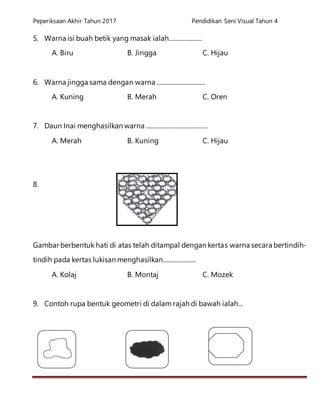 Peperiksaan Akhir Tahun 2017 Pendidikan Seni Visual Tahun 4
5. Warna isi buah betik yang masak ialah.....................
A. Biru B. Jingga C. Hijau
6. Warna jingga sama dengan warna ...............................
A. Kuning B. Merah C. Oren
7. Daun Inai menghasilkan warna .......................................
A. Merah B. Kuning C. Hijau
8.
Gambar berbentuk hati di atas telah ditampal dengan kertas warna secara bertindih-
tindih pada kertas lukisan menghasilkan.....................
A. Kolaj B. Montaj C. Mozek
9. Contoh rupa bentuk geometri di dalam rajah di bawah ialah...
 
