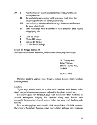 30 I Puan Roslinawati akan mengadakan majlis kesyukuran pada 
petang semalam. 
II Berapa kakitangan syarikat milik ayah saya telah diberikan 
anugerah perkhidmatan pekerja cemerlang. 
III Kedua-dua ibu bapanya telah bersetuju dan menerima lamaran 
daripada pihak lelaki. 
IV Kami sekeluarga telah bersantai di Pulau Langkawi pada hujung 
minggu yang lalu. 
A I dan II sahaja 
B II dan III sahaja 
C III dan IV sahaja 
D II, III dan IV sahaja 
Soalan 31 hingga Soalan 35 
Baca petikan di bawah, kemudian jawab soalan-soalan yang berikutnya. 
SK. Tanjung Aru, 
Jalan Tikaman, 
88858 Tanjung Aru, 
SABAH. 
21 MAC 2009 
Menemui saudara Loqman yang diingati, semoga berada dalam keadaan 
sihat sejahtera. 
Saudara, 
Tujuan saya menulis surat ini adalah untuk meminta maaf kerana tidak 
dapat menyertai rombongan saudara melawat ke Langkawi tempoh hari. 
Sebenarnya pada hari tersebut, saya telah menghadiri “Hari Terbuka” di 
Sekolah Kebangsaan Tanjung Aru, bersama abang saya. Biarlah saya 
mengambil kesempatan ini untuk menceritakan apa yang telah berlaku pada 
hari itu. 
Pada sebelah paginya, murid-murid sibuk menyediakan bilik-bilik pameran. 
Murid-murid Persatuan Masakan sibuk menyediakan pelbagai jenis masakan 
10 
 