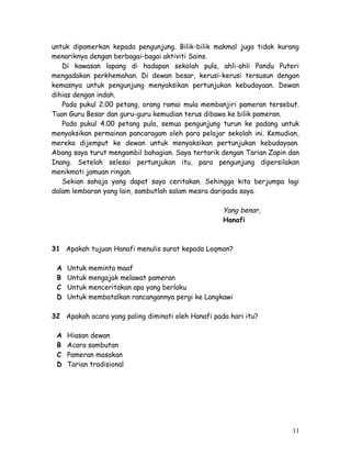 untuk dipamerkan kepada pengunjung. Bilik-bilik makmal juga tidak kurang 
menariknya dengan berbagai-bagai aktiviti Sains. 
Di kawasan lapang di hadapan sekolah pula, ahli-ahli Pandu Puteri 
mengadakan perkhemahan. Di dewan besar, kerusi-kerusi tersusun dengan 
kemasnya untuk pengunjung menyaksikan pertunjukan kebudayaan. Dewan 
dihias dengan indah. 
Pada pukul 2.00 petang, orang ramai mula membanjiri pameran tersebut. 
Tuan Guru Besar dan guru-guru kemudian terus dibawa ke bilik pameran. 
Pada pukul 4.00 petang pula, semua pengunjung turun ke padang untuk 
menyaksikan permainan pancaragam oleh para pelajar sekolah ini. Kemudian, 
mereka dijemput ke dewan untuk menyaksikan pertunjukan kebudayaan. 
Abang saya turut mengambil bahagian. Saya tertarik dengan Tarian Zapin dan 
Inang. Setelah selesai pertunjukan itu, para pengunjung dipersilakan 
menikmati jamuan ringan. 
Sekian sahaja yang dapat saya ceritakan. Sehingga kita berjumpa lagi 
dalam lembaran yang lain, sambutlah salam mesra daripada saya. 
Yang benar, 
Hanafi 
31 Apakah tujuan Hanafi menulis surat kepada Loqman? 
A Untuk meminta maaf 
B Untuk mengajak melawat pameran 
C Untuk menceritakan apa yang berlaku 
D Untuk membatalkan rancangannya pergi ke Langkawi 
32 Apakah acara yang paling diminati oleh Hanafi pada hari itu? 
A Hiasan dewan 
B Acara sambutan 
C Pameran masakan 
D Tarian tradisional 
11 
 