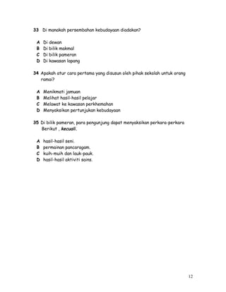 33 Di manakah persembahan kebudayaan diadakan? 
A Di dewan 
B Di bilik makmal 
C Di bilik pameran 
D Di kawasan lapang 
34 Apakah atur cara pertama yang disusun oleh pihak sekolah untuk orang 
ramai? 
A Menikmati jamuan 
B Melihat hasil-hasil pelajar 
C Melawat ke kawasan perkhemahan 
D Menyaksikan pertunjukan kebudayaan 
35 Di bilik pameran, para pengunjung dapat menyaksikan perkara-perkara 
Berikut , kecuali. 
A hasil-hasil seni. 
B permainan pancaragam. 
C kuih-muih dan lauk-pauk. 
D hasil-hasil aktiviti sains. 
12 
 