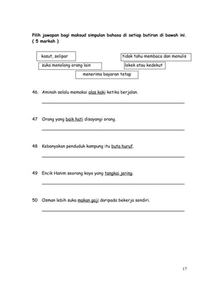 Pilih jawapan bagi maksud simpulan bahasa di setiap butiran di bawah ini. 
( 5 markah ) 
kasut, selipar tidak tahu membaca dan menulis 
suka menolong orang lain lokek atau kedekut 
menerima bayaran tetap 
46. Aminah selalu memakai alas kaki ketika berjalan. 
_____________________________________________________ 
47 Orang yang baik hati disayangi orang. 
_____________________________________________________ 
48 Kebanyakan penduduk kampung itu buta huruf. 
_____________________________________________________ 
49 Encik Hanim seorang kaya yang tangkai jering. 
_____________________________________________________ 
50 Osman lebih suka makan gaji daripada bekerja sendiri. 
_____________________________________________________ 
17 
 