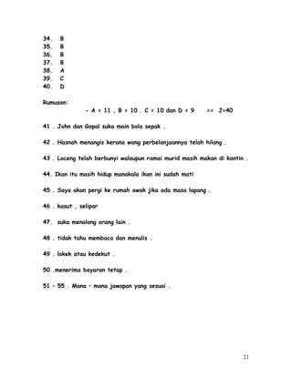 34. B 
35. B 
36. B 
37. B 
38. A 
39. C 
40. D 
Rumusan: 
- A = 11 , B = 10 . C = 10 dan D = 9 == J=40 
41 . John dan Gopal suka main bola sepak . 
42 . Hasnah menangis kerana wang perbelanjaannya telah hilang . 
43 . Loceng telah berbunyi walaupun ramai murid masih makan di kantin . 
44. Ikan itu masih hidup manakala ikan ini sudah mati 
45 . Saya akan pergi ke rumah awak jika ada masa lapang . 
46 . kasut , selipar 
47. suka menolong orang lain . 
48 . tidak tahu membaca dan menulis . 
49 . lokek atau kedekut . 
50 .menerima bayaran tetap . 
51 – 55 . Mana – mana jawapan yang sesuai . 
21 
