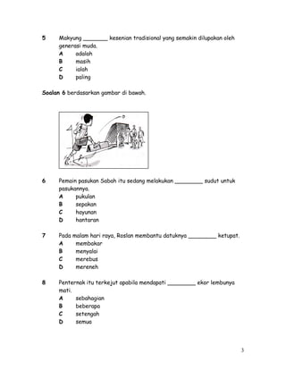 5 Makyung _______ kesenian tradisional yang semakin dilupakan oleh 
generasi muda. 
A adalah 
B masih 
C ialah 
D paling 
Soalan 6 berdasarkan gambar di bawah. 
6 Pemain pasukan Sabah itu sedang melakukan ________ sudut untuk 
pasukannya. 
A pukulan 
B sepakan 
C hayunan 
D hantaran 
7 Pada malam hari raya, Roslan membantu datuknya ________ ketupat. 
A membakar 
B menyalai 
C merebus 
D mereneh 
8 Penternak itu terkejut apabila mendapati ________ ekor lembunya 
mati. 
A sebahagian 
B beberapa 
C setengah 
D semua 
3 
 