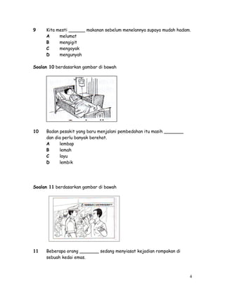 9 Kita mesti ______ makanan sebelum menelannya supaya mudah hadam. 
A melumat 
B mengigit 
C mengoyak 
D mengunyah 
Soalan 10 berdasarkan gambar di bawah 
10 Badan pesakit yang baru menjalani pembedahan itu masih _______ 
dan dia perlu banyak berehat. 
A lembap 
B lemah 
C layu 
D lembik 
Soalan 11 berdasarkan gambar di bawah 
11 Beberapa orang _______ sedang menyiasat kejadian rompakan di 
sebuah kedai emas. 
4 
 