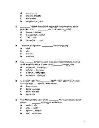 A orang-orang 
B anggota-anggota 
C mata-mata 
D pengawal-pengawal 
12 ________ Robert memperoleh keputusan yang cemerlang dalam 
peperiksaan itu ________ dia tidak membangga diri. 
A Kerana ... supaya 
B Sungguhpun ... namun 
C Jika ... agar 
D Semenjak ... tetapi 
13 Terendak itu diperbuat _________ daun mengkuang. 
A dari 
B oleh 
C dengan 
D daripada 
14 Bagi _______ seruan kerajaan supaya sentiasa menabung, Camilus 
telah membuka akaun di bank untuk _______ wang gajinya. 
A menyahut ... menyimpan 
B sahutan ... disimpan 
C disahut ... menyimpan 
D menyahut ... disimpan 
15 "Janganlah kamu risau. _______ Azahrina dan Idawati pasti akan 
bertegur sapa semula," kata Aminah. 
A Lambat-laun 
B Lama-kelamaan 
C Habis-habisan 
D Dulu-dulu 
16 Puan Maimun mempelawa Emma ________ Noranah masuk ke dalam 
rumah _______ menunggu Rima bersiap. 
A serta ... lalu 
B atau ... sambil 
C apabila ... tatkala 
D dan ... sementara 
5 
 