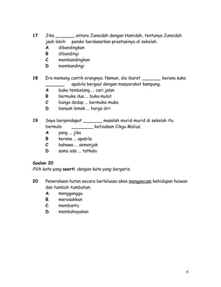17 Jika _______ antara Junaidah dengan Hamidah, tentunya Junaidah 
jauh lebih pandai berdasarkan prestasinya di sekolah. 
A dibandingkan 
B dibandingi 
C membandingkan 
D membandingi 
18 Era memang cantik orangnya. Namun, dia ibarat _______ kerana suka 
_______ apabila bergaul dengan masyarakat kampung. 
A buka tembelang ... cari jalan 
B bermuka dua ... buka mulut 
C bunga dedap ... bermuka-muka 
D banyak lemak ... harga diri 
19 Saya berpendapat _______ masalah murid-murid di sekolah itu 
bermula ________ ketiadaan Cikgu Malius. 
A yang ... jika 
B kerana ... apabila 
C bahawa ... semenjak 
D sama ada ... tatkala 
Soalan 20 
Pilih kata yang seerti dengan kata yang bergaris. 
20 Penerokaan hutan secara berleluasa akan mengancam kehidupan haiwan 
dan tumbuh-tumbuhan. 
A. mengganggu 
B. merosakkan 
C. membantu 
D. membahayakan 
6 
 