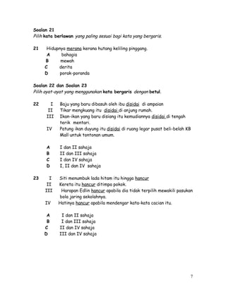 Soalan 21 
Pilih kata berlawan yang paling sesuai bagi kata yang bergaris. 
21 Hidupnya merana kerana hutang keliling pinggang. 
A bahagia 
B mewah 
C derita 
D porak-poranda 
Soalan 22 dan Soalan 23 
Pilih ayat-ayat yang menggunakan kata bergaris dengan betul. 
22 I Baju yang baru dibasuh oleh ibu disidai di ampaian 
II Tikar mengkuang itu disidai di anjung rumah. 
III Ikan-ikan yang baru disiang itu kemudiannya disidai di tengah 
terik mentari. 
IV Patung ikan duyung itu disidai di ruang legar pusat beli-belah KB 
Mall untuk tontonan umum. 
A I dan II sahaja 
B II dan III sahaja 
C I dan IV sahaja 
D I, II dan IV sahaja 
23 I Siti menumbuk lada hitam itu hingga hancur 
II Kereta itu hancur ditimpa pokok. 
III Harapan Edlin hancur apabila dia tidak terpilih mewakili pasukan 
bola jaring sekolahnya. 
IV Hatinya hancur apabila mendengar kata-kata cacian itu. 
A I dan II sahaja 
B I dan III sahaja 
C II dan IV sahaja 
D III dan IV sahaja 
7 
 