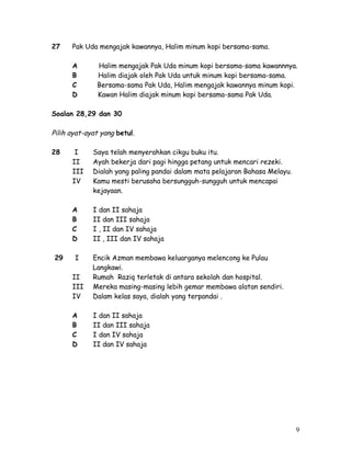 27 Pak Uda mengajak kawannya, Halim minum kopi bersama-sama. 
A Halim mengajak Pak Uda minum kopi bersama-sama kawannnya. 
B Halim diajak oleh Pak Uda untuk minum kopi bersama-sama. 
C Bersama-sama Pak Uda, Halim mengajak kawannya minum kopi. 
D Kawan Halim diajak minum kopi bersama-sama Pak Uda. 
Soalan 28,29 dan 30 
Pilih ayat-ayat yang betul. 
28 I Saya telah menyerahkan cikgu buku itu. 
II Ayah bekerja dari pagi hingga petang untuk mencari rezeki. 
III Dialah yang paling pandai dalam mata pelajaran Bahasa Melayu. 
IV Kamu mesti berusaha bersungguh-sungguh untuk mencapai 
kejayaan. 
A I dan II sahaja 
B II dan III sahaja 
C I , II dan IV sahaja 
D II , III dan IV sahaja 
29 I Encik Azman membawa keluarganya melencong ke Pulau 
Langkawi. 
II Rumah Raziq terletak di antara sekolah dan hospital. 
III Mereka masing-masing lebih gemar membawa alatan sendiri. 
IV Dalam kelas saya, dialah yang terpandai . 
A I dan II sahaja 
B II dan III sahaja 
C I dan IV sahaja 
D II dan IV sahaja 
9 
 