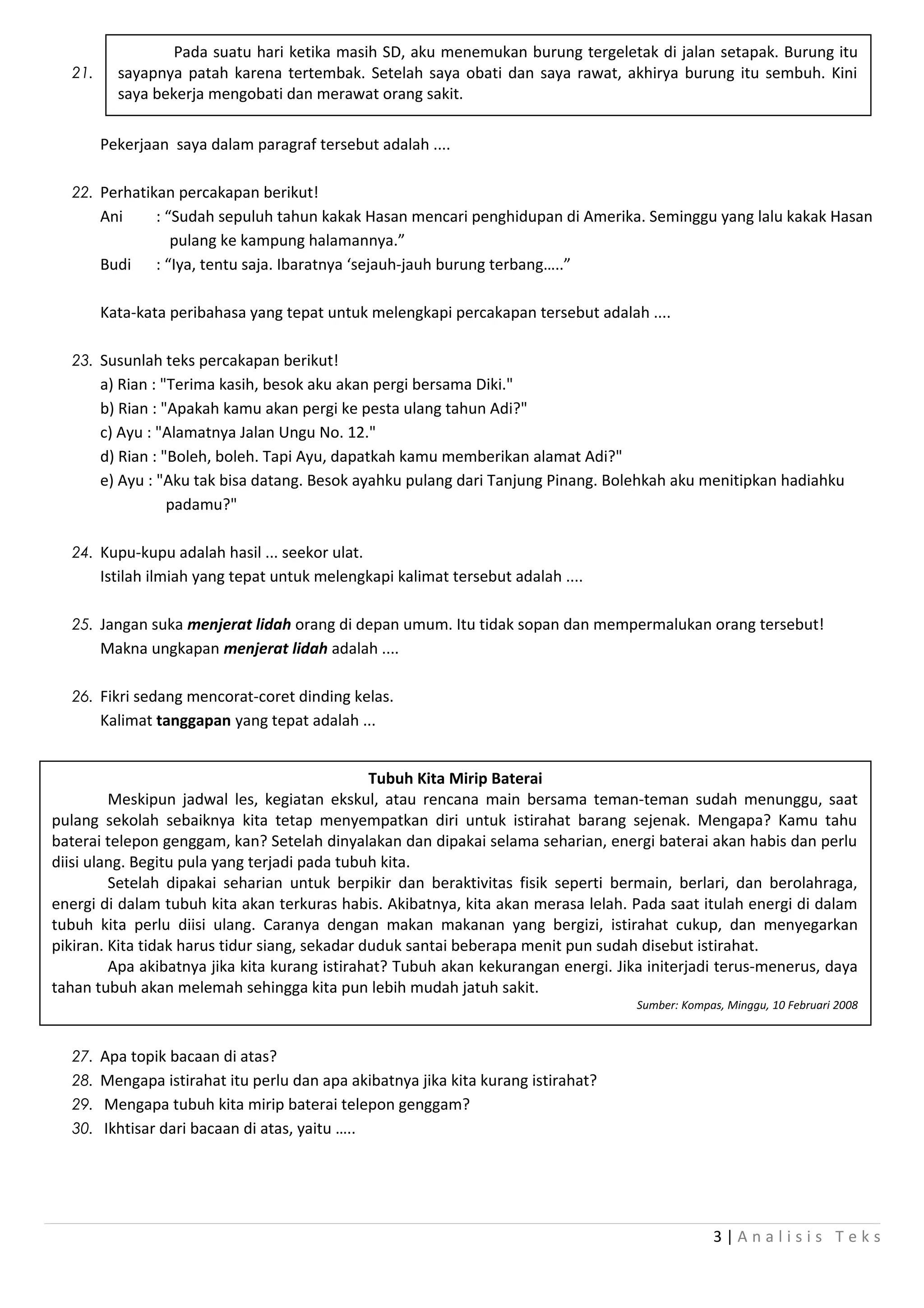 Pada suatu hari ketika masih SD, aku menemukan burung tergeletak di jalan setapak. Burung itu
  21.     sayapnya patah karena tertembak. Setelah saya obati dan saya rawat, akhirya burung itu sembuh. Kini
          saya bekerja mengobati dan merawat orang sakit.

        Pekerjaan saya dalam paragraf tersebut adalah ....

  22. Perhatikan percakapan berikut!
        Ani     : “Sudah sepuluh tahun kakak Hasan mencari penghidupan di Amerika. Seminggu yang lalu kakak Hasan
                   pulang ke kampung halamannya.”
        Budi    : “Iya, tentu saja. Ibaratnya ‘sejauh-jauh burung terbang…..”

        Kata-kata peribahasa yang tepat untuk melengkapi percakapan tersebut adalah ....

  23. Susunlah teks percakapan berikut!
        a) Rian : "Terima kasih, besok aku akan pergi bersama Diki."
        b) Rian : "Apakah kamu akan pergi ke pesta ulang tahun Adi?"
        c) Ayu : "Alamatnya Jalan Ungu No. 12."
        d) Rian : "Boleh, boleh. Tapi Ayu, dapatkah kamu memberikan alamat Adi?"
        e) Ayu : "Aku tak bisa datang. Besok ayahku pulang dari Tanjung Pinang. Bolehkah aku menitipkan hadiahku
                   padamu?"

  24. Kupu-kupu adalah hasil ... seekor ulat.
        Istilah ilmiah yang tepat untuk melengkapi kalimat tersebut adalah ....

  25. Jangan suka menjerat lidah orang di depan umum. Itu tidak sopan dan mempermalukan orang tersebut!
        Makna ungkapan menjerat lidah adalah ....

  26. Fikri sedang mencorat-coret dinding kelas.
        Kalimat tanggapan yang tepat adalah ...


                                                Tubuh Kita Mirip Baterai
         Meskipun jadwal les, kegiatan ekskul, atau rencana main bersama teman-teman sudah menunggu, saat
pulang sekolah sebaiknya kita tetap menyempatkan diri untuk istirahat barang sejenak. Mengapa? Kamu tahu
baterai telepon genggam, kan? Setelah dinyalakan dan dipakai selama seharian, energi baterai akan habis dan perlu
diisi ulang. Begitu pula yang terjadi pada tubuh kita.
         Setelah dipakai seharian untuk berpikir dan beraktivitas fisik seperti bermain, berlari, dan berolahraga,
energi di dalam tubuh kita akan terkuras habis. Akibatnya, kita akan merasa lelah. Pada saat itulah energi di dalam
tubuh kita perlu diisi ulang. Caranya dengan makan makanan yang bergizi, istirahat cukup, dan menyegarkan
pikiran. Kita tidak harus tidur siang, sekadar duduk santai beberapa menit pun sudah disebut istirahat.
         Apa akibatnya jika kita kurang istirahat? Tubuh akan kekurangan energi. Jika initerjadi terus-menerus, daya
tahan tubuh akan melemah sehingga kita pun lebih mudah jatuh sakit.
                                                                                    Sumber: Kompas, Minggu, 10 Februari 2008



  27. Apa topik bacaan di atas?
  28. Mengapa istirahat itu perlu dan apa akibatnya jika kita kurang istirahat?
  29. Mengapa tubuh kita mirip baterai telepon genggam?
  30. Ikhtisar dari bacaan di atas, yaitu …..




                                                                                                 3|Analisis Teks
 