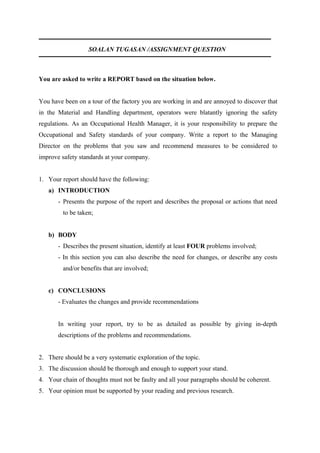 SOALAN TUGASAN /ASSIGNMENT QUESTION



You are asked to write a REPORT based on the situation below.


You have been on a tour of the factory you are working in and are annoyed to discover that
in the Material and Handling department, operators were blatantly ignoring the safety
regulations. As an Occupational Health Manager, it is your responsibility to prepare the
Occupational and Safety standards of your company. Write a report to the Managing
Director on the problems that you saw and recommend measures to be considered to
improve safety standards at your company.


1. Your report should have the following:
   a) INTRODUCTION
       - Presents the purpose of the report and describes the proposal or actions that need
         to be taken;


   b) BODY
       - Describes the present situation, identify at least FOUR problems involved;
       - In this section you can also describe the need for changes, or describe any costs
         and/or benefits that are involved;


   c) CONCLUSIONS
       - Evaluates the changes and provide recommendations


       In writing your report, try to be as detailed as possible by giving in-depth
       descriptions of the problems and recommendations.


2. There should be a very systematic exploration of the topic.
3. The discussion should be thorough and enough to support your stand.
4. Your chain of thoughts must not be faulty and all your paragraphs should be coherent.
5. Your opinion must be supported by your reading and previous research.
 