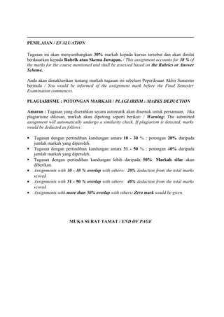 __________________________________________________________________________
PENILAIAN / EVALUATION

Tugasan ini akan menyumbangkan 30% markah kepada kursus tersebut dan akan dinilai
berdasarkan kepada Rubrik atau Skema Jawapan. / This assignment accounts for 30 % of
the marks for the course mentioned and shall be assessed based on the Rubrics or Answer
Scheme.

Anda akan dimaklumkan tentang markah tugasan ini sebelum Peperiksaan Akhir Semester
bermula / You would be informed of the assignment mark before the Final Semester
Examination commences.

PLAGIARISME : POTONGAN MARKAH / PLAGIARISM : MARKS DEDUCTION

Amaran : Tugasan yang diserahkan secara automatik akan disemak untuk persamaan. Jika
plagiarisme dikesan, markah akan dipotong seperti berikut: / Warning: The submitted
assignment will automatically undergo a similarity check. If plagiarism is detected, marks
would be deducted as follows:

   Tugasan dengan pertindihan kandungan antara 10 - 30 % : potongan 20% daripada
    jumlah markah yang diperoleh.
   Tugasan dengan pertindihan kandungan antara 31 - 50 % : potongan 40% daripada
    jumlah markah yang diperoleh.
   Tugasan dengan pertindihan kandungan lebih daripada 50%: Markah sifar akan
    diberikan.
•   Assignments with 10 - 30 % overlap with others: 20% deduction from the total marks
    scored.
•   Assignments with 31 - 50 % overlap with others: 40% deduction from the total marks
    scored.
•   Assignments with more than 50% overlap with others: Zero mark would be given.




                      MUKA SURAT TAMAT / END OF PAGE
 