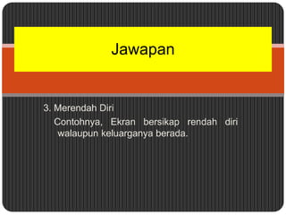Jawapan


3. Merendah Diri
   Contohnya, Ekran bersikap rendah diri
    walaupun keluarganya berada.
 