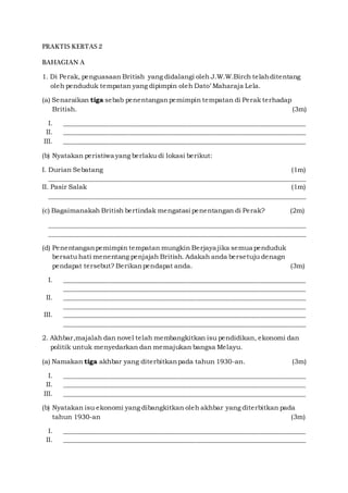 PRAKTIS KERTAS 2
BAHAGIAN A
1. Di Perak, penguasaan British yang didalangi oleh J.W.W.Birch telahditentang
oleh penduduk tempatan yang dipimpin oleh Dato’ Maharaja Lela.
(a) Senaraikan tiga sebab penentangan pemimpin tempatan di Perak terhadap
British. (3m)
I. ___________________________________________________________________________
II. ___________________________________________________________________________
III. ___________________________________________________________________________
(b) Nyatakan peristiwa yang berlaku di lokasi berikut:
I. Durian Sebatang (1m)
________________________________________________________________________________
II. Pasir Salak (1m)
________________________________________________________________________________
(c) Bagaimanakah British bertindak mengatasi penentangan di Perak? (2m)
________________________________________________________________________________
________________________________________________________________________________
(d) Penentanganpemimpin tempatan mungkin Berjaya jika semua penduduk
bersatu hati menentang penjajah British. Adakah anda bersetuju denagn
pendapat tersebut? Berikanpendapat anda. (3m)
I. ___________________________________________________________________________
___________________________________________________________________________
II. ___________________________________________________________________________
___________________________________________________________________________
III. ___________________________________________________________________________
___________________________________________________________________________
2. Akhbar,majalah dan novel telah membangkitkan isu pendidikan, ekonomi dan
politik untuk menyedarkan dan memajukan bangsa Melayu.
(a) Namakan tiga akhbar yang diterbitkanpada tahun 1930-an. (3m)
I. ___________________________________________________________________________
II. ___________________________________________________________________________
III. ___________________________________________________________________________
(b) Nyatakan isu ekonomi yang dibangkitkan oleh akhbar yang diterbitkan pada
tahun 1930-an (3m)
I. ___________________________________________________________________________
II. ___________________________________________________________________________
 
