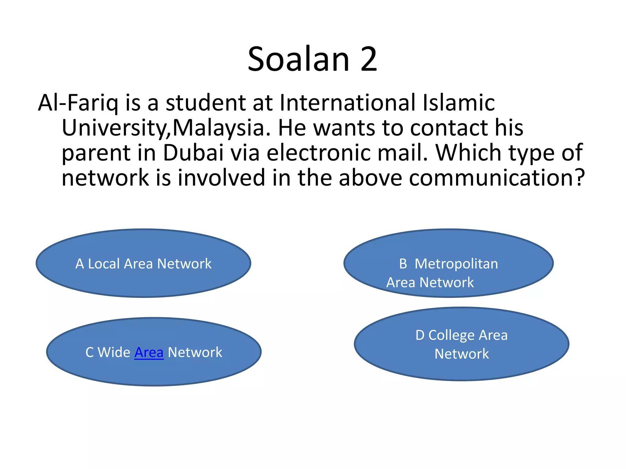 Soalan 2
Al-Fariq is a student at International Islamic
  University,Malaysia. He wants to contact his
  parent in Dubai via electronic mail. Which type of
  network is involved in the above communication?


   A Local Area Network                B Metropolitan
                                     Area Network


                                         D College Area
                                               Network
    C Wide Area Network                     Network
 