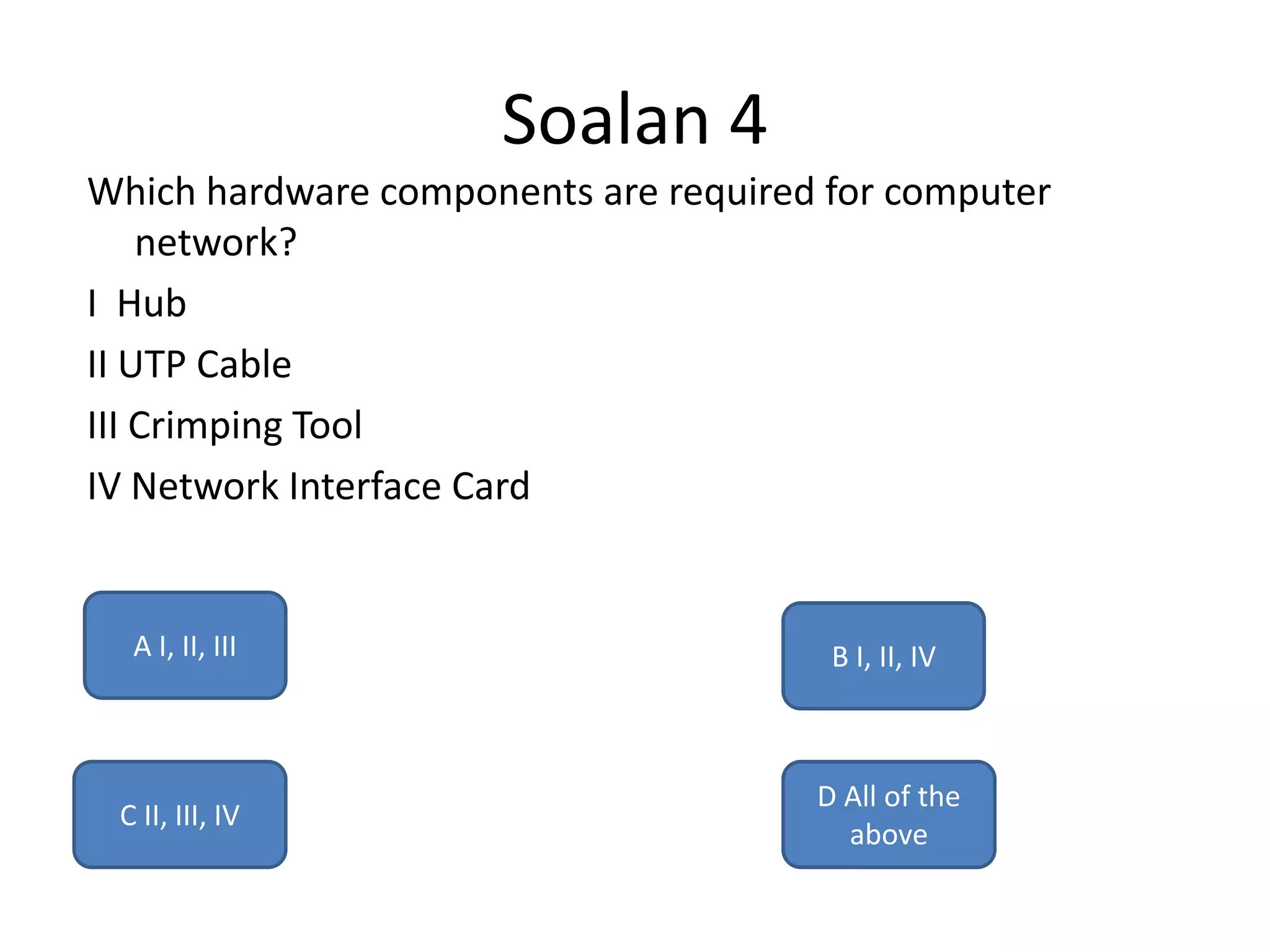 Soalan 4
Which hardware components are required for computer
    network?
I Hub
II UTP Cable
III Crimping Tool
IV Network Interface Card


  A I, II, III                         B I, II, IV



                                      D All of the
 C II, III, IV
                                        above
 
