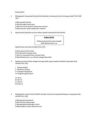 Soalan Bab 4

1   Mengapakah masyarakat Arab jahiliah dikatakan mempunyai nilai moral yang rendah? (m/s 100-
    101)

    A Menyembah berhala
    B Mementingkan keduniaan
    C Meminum arak, berjudi, berzina dan mencuri
    D Memuja alam seperti pokok dan matahari

2   Rajah berikut berkaitan era baru dalam sejarah masyarakat Arab Jahiliah.

                                             6 Ogos 610 M.

                                  Wahyu pertama diturunkan kepada
                                      Nabi Muhammad s.a.w

    Apakah kesan peristiwa tersebut?(m/s 107)

    A Bermulanya Zaman Islam
    B Pembentukan kerajaan Islam
    C Seluruh masyarakat Arab memeluk Islam
    D Nabi Muhammad s.a.w. dilantik sebagai Rasulullah

3   Apakah syarat pemilihan sebagai seorang syeikh yang mengetuai kabilah masyarakat Arab
    Jahiliah?(m/s 101)

    I     Bijak berpidato
    II    Berfikiran matang
    III   Golongan bangsawan
    IV    Penganut agama Hanif

    A I dan II
    B I dan IV
    C II dan III
    D III dan IV




4   Mengapakah amalan Sistem Kabilah memberi kesan buruk kepada kehidupan masyarakat Arab
    Jahiliah?(m/s 102)

    A Menjejaskan perpaduan
    B Mencetuskan peperangan
    C Mengeksploitasi golongan miskin
    D Mewujudkan amalan tdak bermoral
 