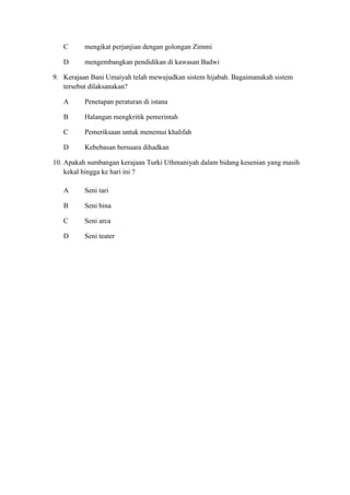 C      mengikat perjanjian dengan golongan Zimmi

   D      mengembangkan pendidikan di kawasan Badwi

9. Kerajaan Bani Umaiyah telah mewujudkan sistem hijabah. Bagaimanakah sistem
   tersebut dilaksanakan?

   A      Penetapan peraturan di istana

   B      Halangan mengkritik pemerintah

   C      Pemeriksaan untuk menemui khalifah

   D      Kebebasan bersuara dihadkan

10. Apakah sumbangan kerajaan Turki Uthmaniyah dalam bidang kesenian yang masih
    kekal hingga ke hari ini ?

   A      Seni tari

   B      Seni bina

   C      Seni arca

   D      Seni teater
 