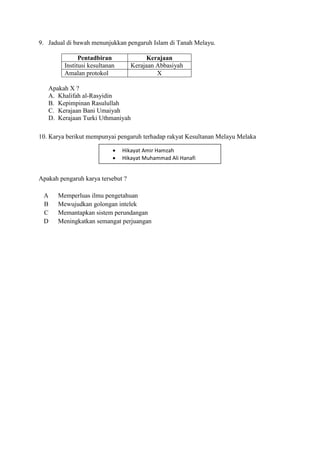 9. Jadual di bawah menunjukkan pengaruh Islam di Tanah Melayu.

               Pentadbiran              Kerajaan
         Institusi kesultanan      Kerajaan Abbasiyah
         Amalan protokol                    X

   Apakah X ?
   A. Khalifah al-Rasyidin
   B. Kepimpinan Rasulullah
   C. Kerajaan Bani Umaiyah
   D. Kerajaan Turki Uthmaniyah

10. Karya berikut mempunyai pengaruh terhadap rakyat Kesultanan Melayu Melaka

                               Hikayat Amir Hamzah
                               Hikayat Muhammad Ali Hanafi


Apakah pengaruh karya tersebut ?

 A     Memperluas ilmu pengetahuan
 B     Mewujudkan golongan intelek
 C     Memantapkan sistem perundangan
 D     Meningkatkan semangat perjuangan
 