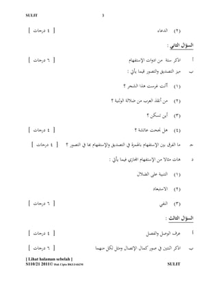 ‫ĪS‬Ĭ                                       ‫3‬


 ‫[ 4 درجات ]‬                                                                 ‫(2) الدعاء‬

                                                                                   ‫السؤال الثاني :‬

 ‫[ 6 درجات ]‬                                                ‫اذكر ستة من ادوات اإلستفهام‬          ‫أ‬
                                                           ‫ميز التصديق والتصور قيما يأيت :‬     ‫ب‬

                                                         ‫(1) أأنت غرست ىذا الشجر ؟‬

                                                 ‫(2) من أنقذ العرب من ضاللة الوثنية ؟‬

                                                                       ‫(3) أين تسكن ؟‬

 ‫[ 4 درجات ]‬                                                   ‫(4) ىل جنحت عائشة ؟‬

   ‫[ 4 درجات ]‬         ‫ما الفرق بّي اإلستفهام باذلمزة يف التصديق واإلستفهام هبا يف التصور ؟‬     ‫جـ‬

                                                ‫ىات مثاال من اإلستفهام اجملازي فيما يأيت :‬      ‫د‬

                                                                 ‫(1) التنبية على الضالل‬

                                                                          ‫(2) االستبعاد‬

 ‫[ 6 درجات ]‬                                                                  ‫(3) النفي‬

                                                                                  ‫السؤال الثالث :‬

 ‫[ 4 درجات ]‬                                                          ‫عرف الوصل والفصل‬           ‫أ‬

 ‫[ 6 درجات ]‬                            ‫اذكر اثنتّي يف صور كمال اإلتصال ومثل لكل منهما‬         ‫ب‬
‫] ‪[ Lihat halaman sebelah‬‬
‫‪S110/21 2011© Hak Cipta BKI/JAKIM‬‬                                                  ‫ĪS‬Ĭ
 