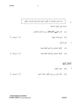 ‫ĪS‬Ĭ                                      ‫4‬




                      ‫شبو كمال اإلتصال أن تكون اجلملة الثانبة قوية االرتباط باألوىل‬           ‫جـ‬
                                                               ‫استنادا على العبارة السابقة.‬

                                    ‫(1) ىات ضربي األستئناف من شبو كمال اإلتصال‬

 ‫[ 6 درجات ]‬                                                      ‫(2) مثل لواحد منهما‬

                                                                             ‫مثل دلا يأيت :‬    ‫د‬

                                                ‫(1) اتفاق اجلملتّي يف اخلربية لفظا ومعنا‬

 ‫[ 4 درجات ]‬                                    ‫(2) اتفاق اجلملتّي اإلنشائية لفظا ومعنا‬



                                                                                  ‫السؤال الرابع :‬

                                                                     ‫(1) عرف اإلجياز.‬           ‫أ‬

 ‫[ 4 درجات ]‬                                ‫(2) اذكر اثنّي من صور اإلجياز حبذف ادلفرد‬




‫] ‪[ Lihat halaman sebelah‬‬
‫‪S110/21 2011© Hak Cipta BKI/JAKIM‬‬                                                 ‫ĪS‬Ĭ
 