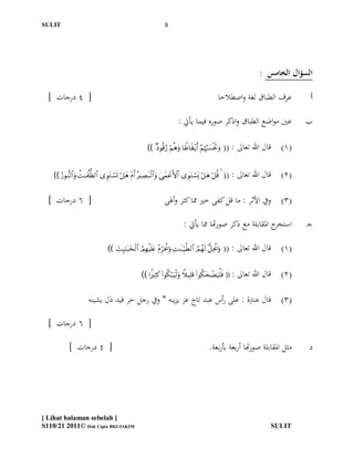 SULIT                                                                 6




                                                                                                                        : ‫السؤال الخامس‬

  ] ‫[ 4 درجات‬                                                                                          ‫عرف الطباق لغة واصطالحا‬         ‫أ‬

                                                                              : ‫عّي مواضع الطباق واذكر صوره فيما يأيت‬                 ‫ب‬

                                                          ))           (( : ‫(1) قال اهلل تعاىل‬

    ))                      (( : ‫(2) قال اهلل تعاىل‬

  ] ‫[ 6 درجات‬                                                        ‫(3) ويف األثر : ما قل كفى خري مما كثر وأذلى‬

                                                                                 : ‫ج ادلقابلة مع ذكر صورهتا مما يأيت‬‫استخر‬             ‫جـ‬

                                  ))         (( : ‫(1) قال اهلل تعاىل‬

                                                       ))     (( :   ‫(2) قال اهلل تعاىل‬

                       ‫(3) قال عنرتة : على رأس عبد تاج عز يزينو * ويف رجل حر قيد ذل يشينو‬

  ] ‫[ 6 درجات‬

            ] ‫[ 4 درجات‬                                                                          .‫مثل ادلقابلة صورهتا أربعة بأربعة‬    ‫د‬




[ Lihat halaman sebelah ]
S110/21 2011© Hak Cipta BKI/JAKIM                                                                                          SULIT
 